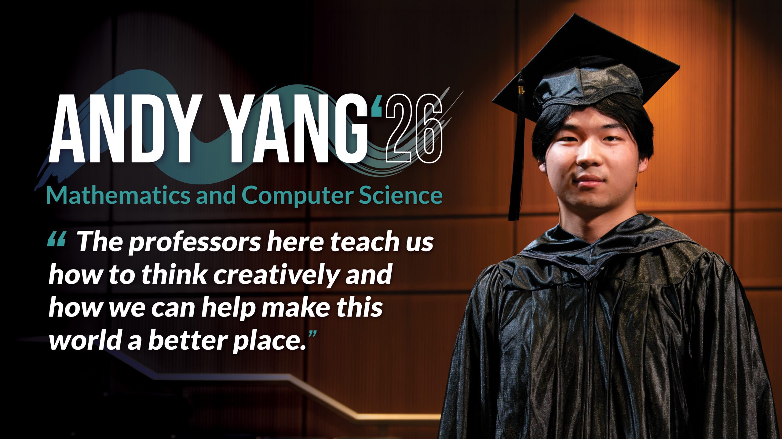Headline: Andy Yang (‘26) Major: Mathematics and Computer Science Quote copy: “The professors here teach us how to think creatively and how we can help make this world a better place.”
