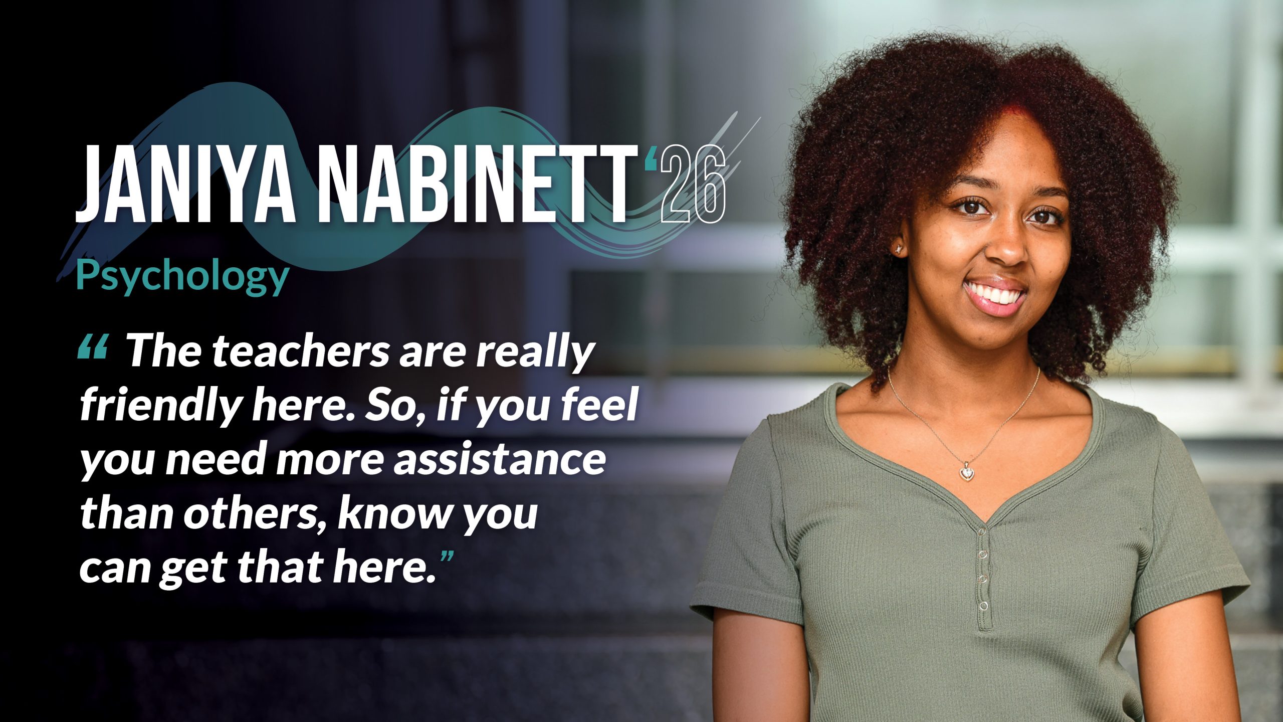 Janiya Nabinett '26 Psychology “The teachers are really friendly here. So, if you feel you need more assistance than others, know you can get that here.”